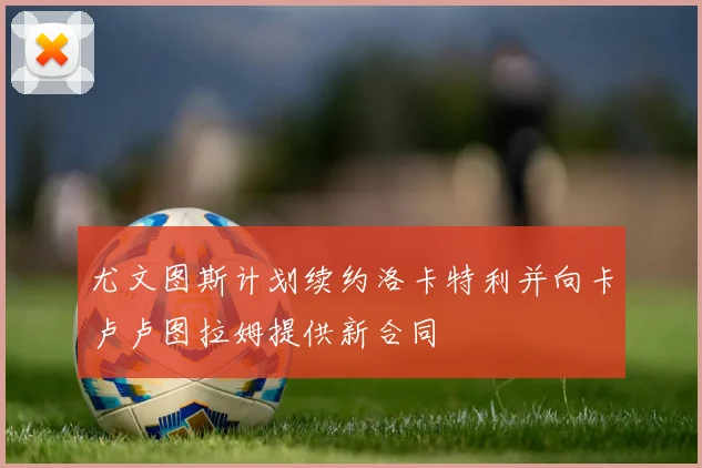 尤文图斯计划续约洛卡特利并向卡卢卢图拉姆提供新合同