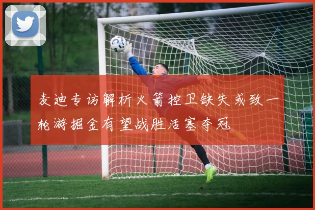 麦迪专访解析火箭控卫缺失或致一轮游掘金有望战胜活塞夺冠