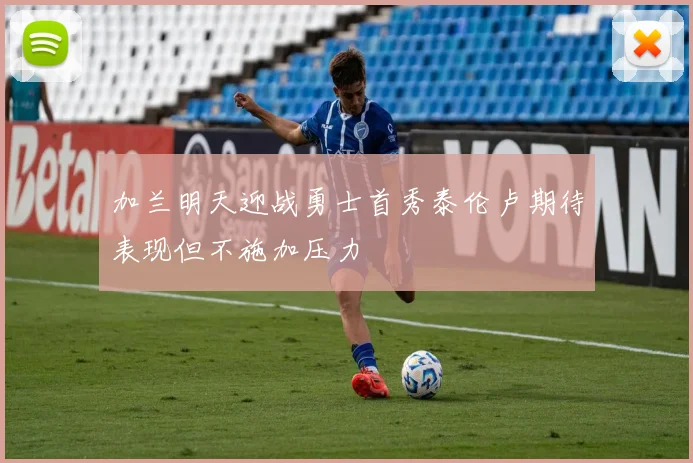 加兰明天迎战勇士首秀泰伦卢期待表现但不施加压力