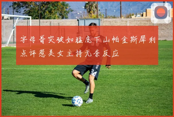 字母哥突破如猛虎下山帕金斯犀利点评惹美女主持无奈反应