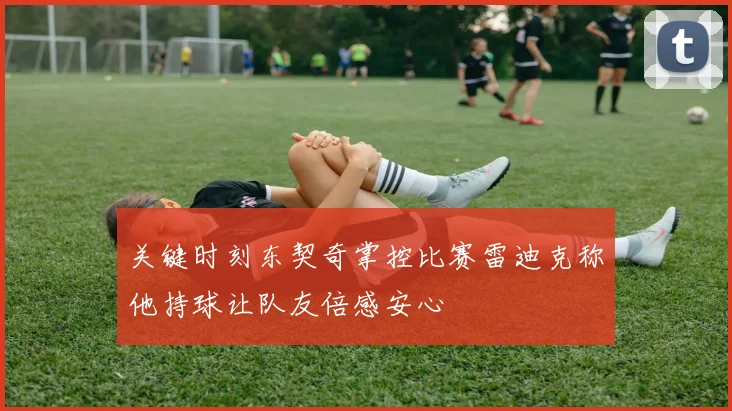 关键时刻东契奇掌控比赛雷迪克称他持球让队友倍感安心