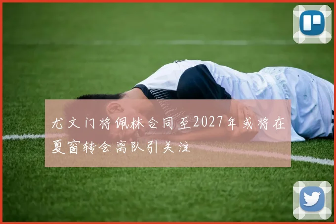 尤文门将佩林合同至2027年或将在夏窗转会离队引关注