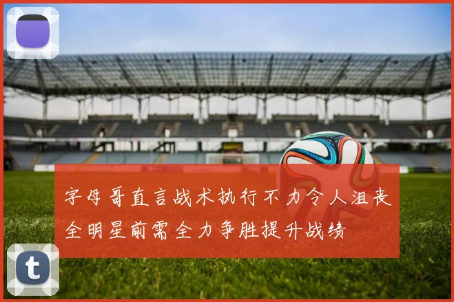 字母哥直言战术执行不力令人沮丧全明星前需全力争胜提升战绩
