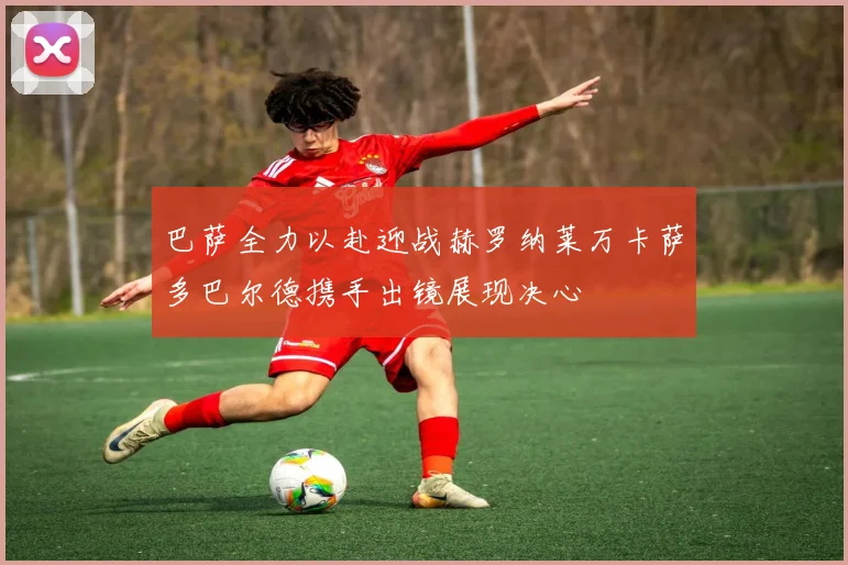巴萨全力以赴迎战赫罗纳莱万卡萨多巴尔德携手出镜展现决心