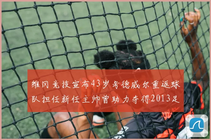 维冈竞技宣布43岁考德威尔重返球队担任新任主帅曾助力夺得2013足总杯