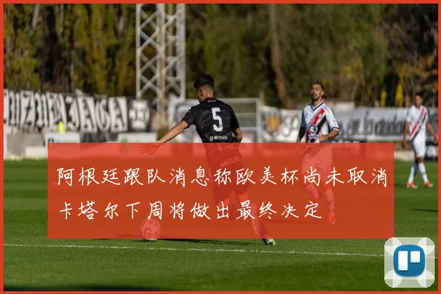 阿根廷跟队消息称欧美杯尚未取消卡塔尔下周将做出最终决定