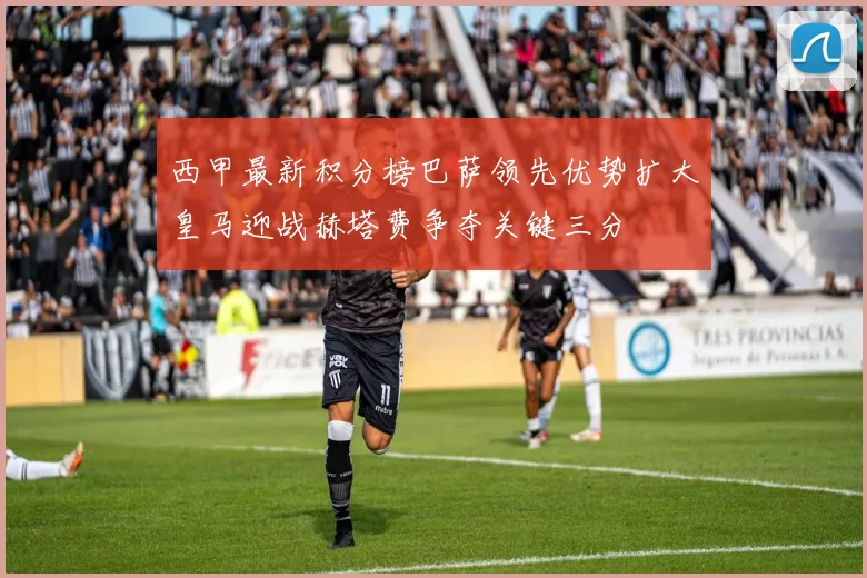 西甲最新积分榜巴萨领先优势扩大皇马迎战赫塔费争夺关键三分