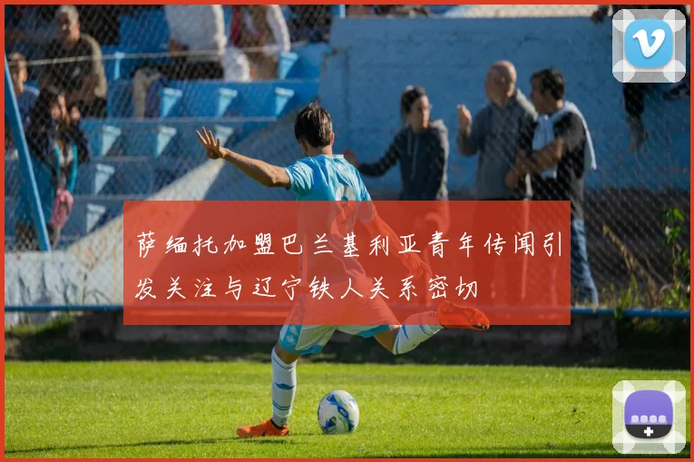 萨缅托加盟巴兰基利亚青年传闻引发关注与辽宁铁人关系密切