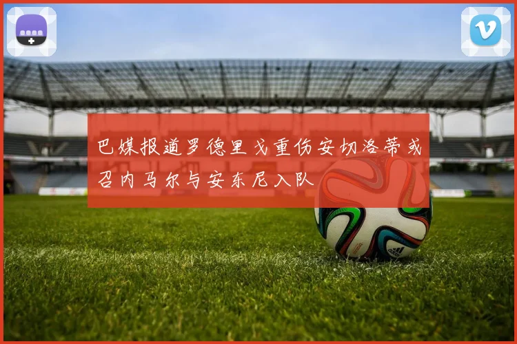 巴媒报道罗德里戈重伤安切洛蒂或召内马尔与安东尼入队