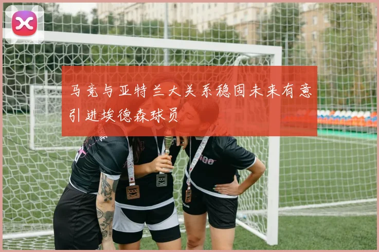 马竞与亚特兰大关系稳固未来有意引进埃德森球员