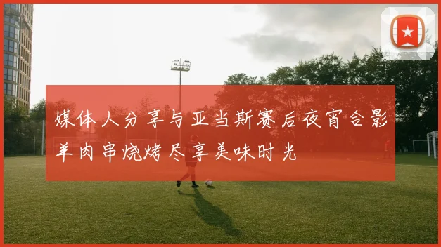 媒体人分享与亚当斯赛后夜宵合影羊肉串烧烤尽享美味时光