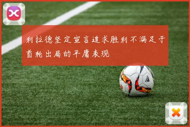 利拉德坚定宣言追求胜利不满足于首轮出局的平庸表现