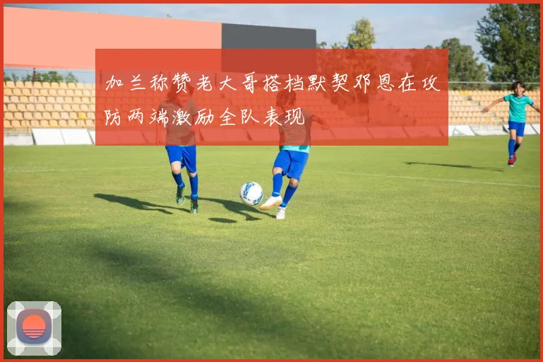 加兰称赞老大哥搭档默契邓恩在攻防两端激励全队表现
