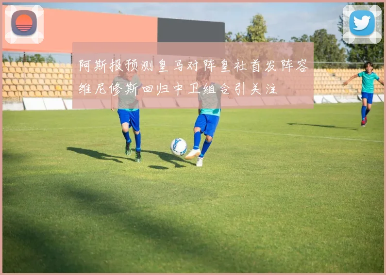 阿斯报预测皇马对阵皇社首发阵容维尼修斯回归中卫组合引关注