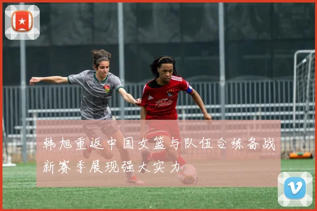 韩旭重返中国女篮与队伍合练备战新赛季展现强大实力
