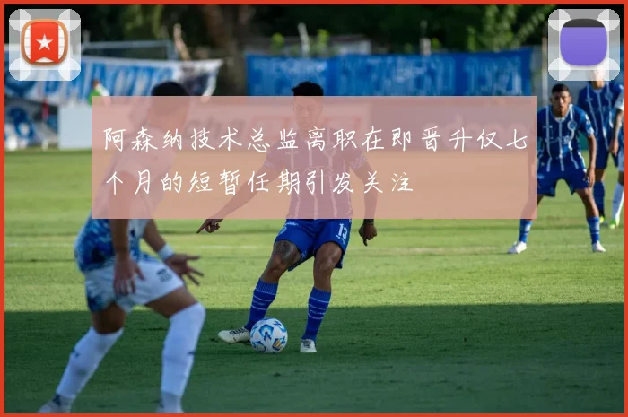 阿森纳技术总监离职在即晋升仅七个月的短暂任期引发关注
