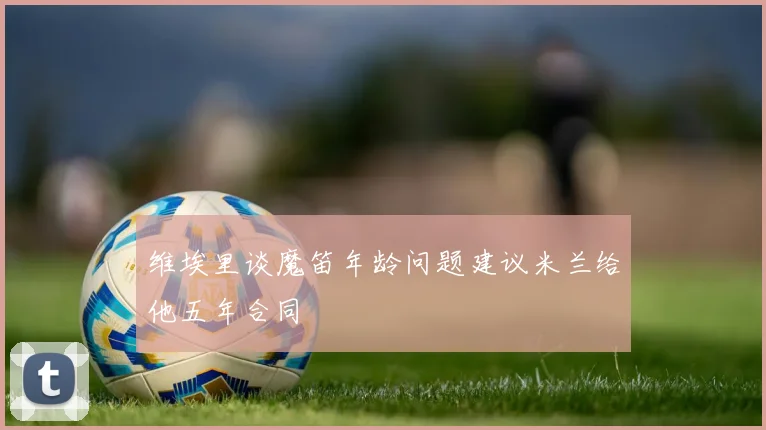 维埃里谈魔笛年龄问题建议米兰给他五年合同