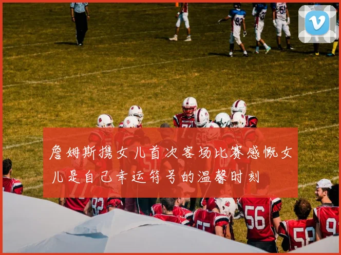 詹姆斯携女儿首次客场比赛感慨女儿是自己幸运符号的温馨时刻