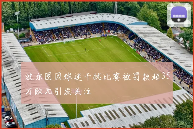 波尔图因球迷干扰比赛被罚款超35万欧元引发关注