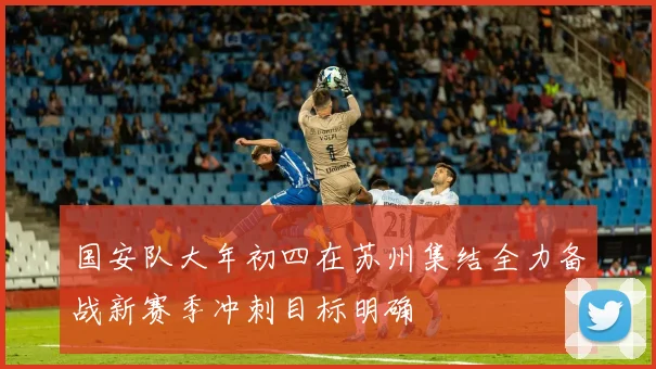国安队大年初四在苏州集结全力备战新赛季冲刺目标明确
