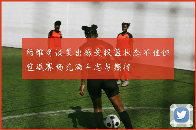 约维奇谈复出感受投篮状态不佳但重返赛场充满斗志与期待