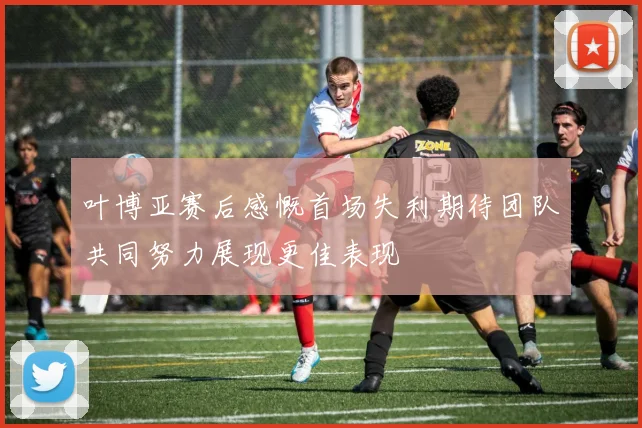 叶博亚赛后感慨首场失利期待团队共同努力展现更佳表现