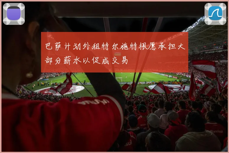 巴萨计划外租特尔施特根愿承担大部分薪水以促成交易