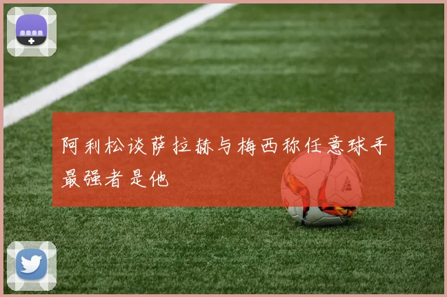 阿利松谈萨拉赫与梅西称任意球手最强者是他