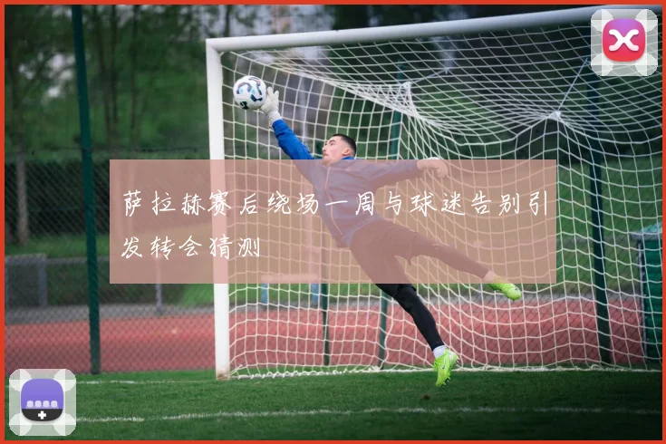 萨拉赫赛后绕场一周与球迷告别引发转会猜测