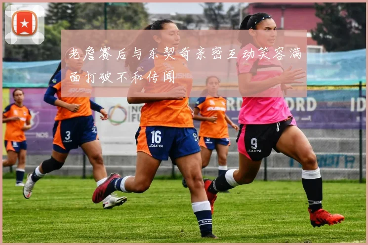 老詹赛后与东契奇亲密互动笑容满面打破不和传闻