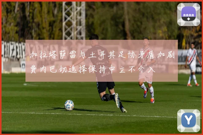 加拉塔萨雷与土耳其足协矛盾加剧费内巴切选择保持中立不介入