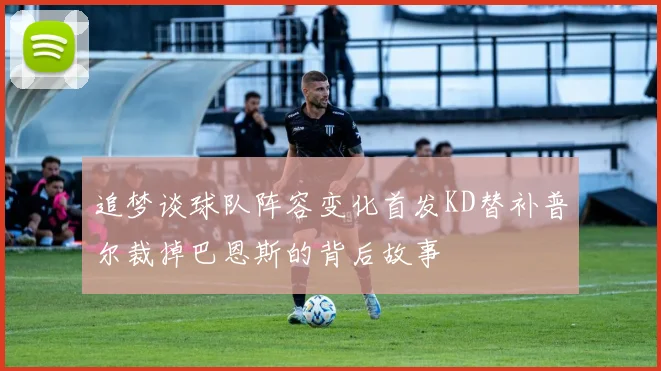追梦谈球队阵容变化首发KD替补普尔裁掉巴恩斯的背后故事