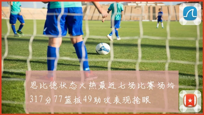 恩比德状态火热最近七场比赛场均317分77篮板49助攻表现抢眼