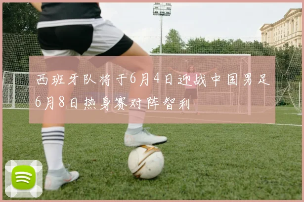 西班牙队将于6月4日迎战中国男足6月8日热身赛对阵智利