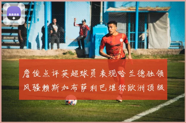 詹俊点评英超球员表现哈兰德独领风骚赖斯加布萨利巴堪称欧洲顶级