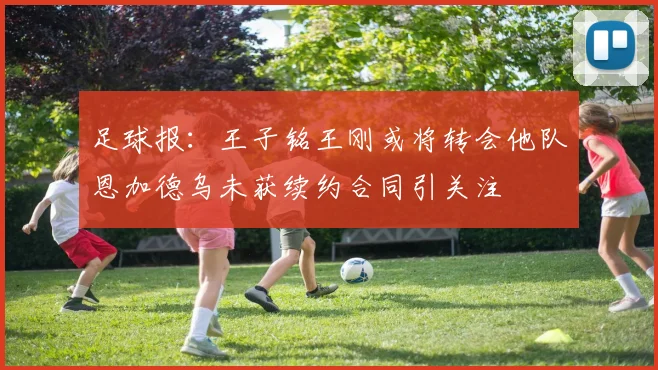 足球报：王子铭王刚或将转会他队恩加德乌未获续约合同引关注