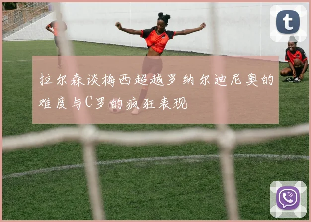 拉尔森谈梅西超越罗纳尔迪尼奥的难度与C罗的疯狂表现